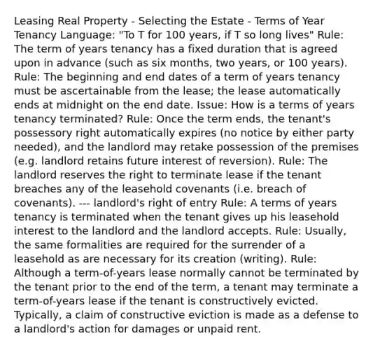 Leasing Real Property - Selecting the Estate - Terms of Year Tenancy Language: "To T for 100 years, if T so long lives" Rule: The term of years tenancy has a fixed duration that is agreed upon in advance (such as six months, two years, or 100 years). Rule: The beginning and end dates of a term of years tenancy must be ascertainable from the lease; the lease automatically ends at midnight on the end date. Issue: How is a terms of years tenancy terminated? Rule: Once the term ends, the tenant's possessory right automatically expires (no notice by either party needed), and the landlord may retake possession of the premises (e.g. landlord retains future interest of reversion). Rule: The landlord reserves the right to terminate lease if the tenant breaches any of the leasehold covenants (i.e. breach of covenants). --- landlord's right of entry Rule: A terms of years tenancy is terminated when the tenant gives up his leasehold interest to the landlord and the landlord accepts. Rule: Usually, the same formalities are required for the surrender of a leasehold as are necessary for its creation (writing). Rule: Although a term-of-years lease normally cannot be terminated by the tenant prior to the end of the term, a tenant may terminate a term-of-years lease if the tenant is constructively evicted. Typically, a claim of constructive eviction is made as a defense to a landlord's action for damages or unpaid rent.