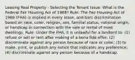 Leasing Real Property - Selecting the Tenant Issue: What is the Federal Fair Housing Act of 1968? Rule: The Fair Housing Act of 1968 (FHA) is implied in every lease, and bars discrimination based on race, color, religion, sex, familial status, national origin, or handicap in connection with the sale or rental of most dwellings. Rule: Under the FHA, it is unlawful for a landlord to: (1) refuse or sell or rent after making of a bona fide offer; (2) discriminate against any person because of race or color; (3) to make, print, or publish any notice that indicates any preference; (4) discriminate against any person because of a handicap.