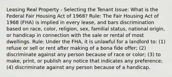 Leasing Real Property - Selecting the Tenant Issue: What is the Federal Fair Housing Act of 1968? Rule: The Fair Housing Act of 1968 (FHA) is implied in every lease, and bars discrimination based on race, color, religion, sex, familial status, national origin, or handicap in connection with the sale or rental of most dwellings. Rule: Under the FHA, it is unlawful for a landlord to: (1) refuse or sell or rent after making of a bona fide offer; (2) discriminate against any person because of race or color; (3) to make, print, or publish any notice that indicates any preference; (4) discriminate against any person because of a handicap.