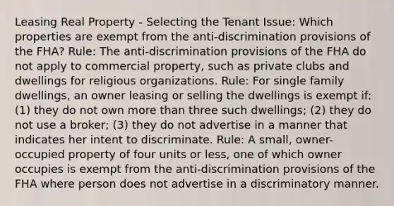 Leasing Real Property - Selecting the Tenant Issue: Which properties are exempt from the anti-discrimination provisions of the FHA? Rule: The anti-discrimination provisions of the FHA do not apply to commercial property, such as private clubs and dwellings for religious organizations. Rule: For single family dwellings, an owner leasing or selling the dwellings is exempt if: (1) they do not own more than three such dwellings; (2) they do not use a broker; (3) they do not advertise in a manner that indicates her intent to discriminate. Rule: A small, owner-occupied property of four units or less, one of which owner occupies is exempt from the anti-discrimination provisions of the FHA where person does not advertise in a discriminatory manner.