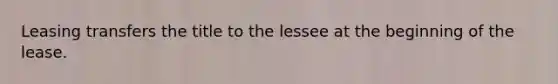 Leasing transfers the title to the lessee at the beginning of the lease.