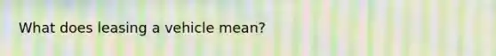 What does leasing a vehicle mean?