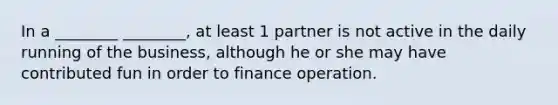 In a ________ ________, at least 1 partner is not active in the daily running of the business, although he or she may have contributed fun in order to finance operation.