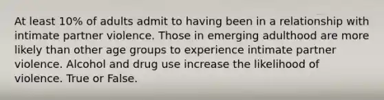 At least 10% of adults admit to having been in a relationship with intimate partner violence. Those in emerging adulthood are more likely than other age groups to experience intimate partner violence. Alcohol and drug use increase the likelihood of violence. True or False.