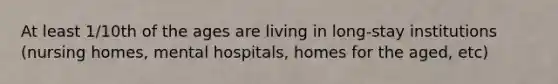 At least 1/10th of the ages are living in long-stay institutions (nursing homes, mental hospitals, homes for the aged, etc)