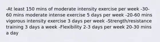 -At least 150 mins of moderate intensity exercise per week -30-60 mins moderate intense exercise 5 days per week -20-60 mins vigorous intensity exercise 3 days per week -Strength/resistance training 3 days a week -Flexibility 2-3 days per week 20-30 mins a day