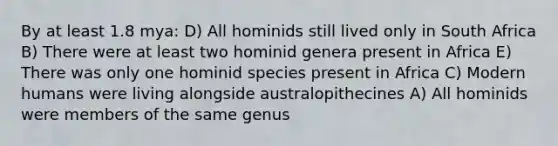 By at least 1.8 mya: D) All hominids still lived only in South Africa B) There were at least two hominid genera present in Africa E) There was only one hominid species present in Africa C) Modern humans were living alongside australopithecines A) All hominids were members of the same genus