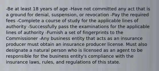 -Be at least 18 years of age -Have not committed any act that is a ground for denial, suspension, or revocation -Pay the required fees -Complete a course of study for the applicable lines of authority -Successfully pass the examinations for the applicable lines of authority -Furnish a set of fingerprints to the Commissioner -Any business entity that acts as an insurance producer must obtain an insurance producer license. Must also designate a natural person who is licensed as an agent to be responsible for the business entity's compliance with the insurance laws, rules, and regulations of this state.