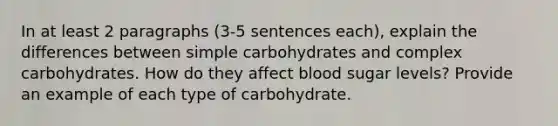 In at least 2 paragraphs (3-5 sentences each), explain the differences between simple carbohydrates and complex carbohydrates. How do they affect blood sugar levels? Provide an example of each type of carbohydrate.