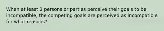 When at least 2 persons or parties perceive their goals to be incompatible, the competing goals are perceived as incompatible for what reasons?