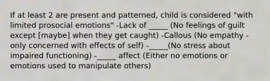 If at least 2 are present and patterned, child is considered "with limited prosocial emotions" -Lack of _____ (No feelings of guilt except [maybe] when they get caught) -Callous (No empathy - only concerned with effects of self) -_____(No stress about impaired functioning) -_____ affect (Either no emotions or emotions used to manipulate others)