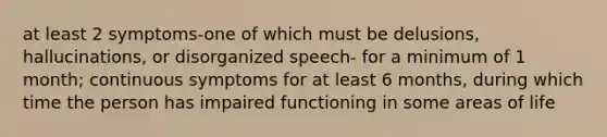 at least 2 symptoms-one of which must be delusions, hallucinations, or disorganized speech- for a minimum of 1 month; continuous symptoms for at least 6 months, during which time the person has impaired functioning in some areas of life