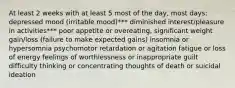 At least 2 weeks with at least 5 most of the day, most days: depressed mood (irritable mood)*** diminished interest/pleasure in activities*** poor appetite or overeating, significant weight gain/loss (failure to make expected gains) insomnia or hypersomnia psychomotor retardation or agitation fatigue or loss of energy feelings of worthlessness or inappropriate guilt difficulty thinking or concentrating thoughts of death or suicidal ideation