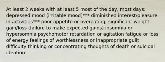 At least 2 weeks with at least 5 most of the day, most days: depressed mood (irritable mood)*** diminished interest/pleasure in activities*** poor appetite or overeating, significant weight gain/loss (failure to make expected gains) insomnia or hypersomnia psychomotor retardation or agitation fatigue or loss of energy feelings of worthlessness or inappropriate guilt difficulty thinking or concentrating thoughts of death or suicidal ideation