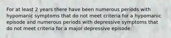 For at least 2 years there have been numerous periods with hypomanic symptoms that do not meet criteria for a hypomanic episode and numerous periods with depressive symptoms that do not meet criteria for a major depressive episode: