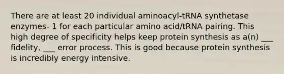 There are at least 20 individual aminoacyl-tRNA synthetase enzymes- 1 for each particular amino acid/tRNA pairing. This high degree of specificity helps keep protein synthesis as a(n) ___ fidelity, ___ error process. This is good because protein synthesis is incredibly energy intensive.