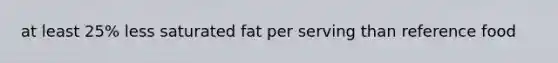 at least 25% less saturated fat per serving than reference food