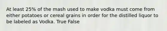 At least 25% of the mash used to make vodka must come from either potatoes or cereal grains in order for the distilled liquor to be labeled as Vodka. True False