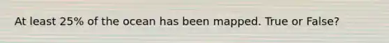 At least 25% of the ocean has been mapped. True or False?
