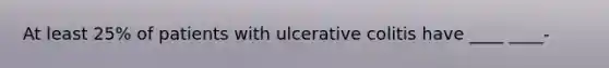 At least 25% of patients with ulcerative colitis have ____ ____-