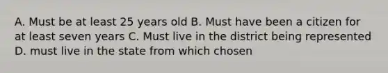 A. Must be at least 25 years old B. Must have been a citizen for at least seven years C. Must live in the district being represented D. must live in the state from which chosen