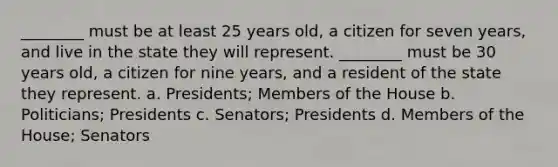 ________ must be at least 25 years old, a citizen for seven years, and live in the state they will represent. ________ must be 30 years old, a citizen for nine years, and a resident of the state they represent. a. Presidents; Members of the House b. Politicians; Presidents c. Senators; Presidents d. Members of the House; Senators