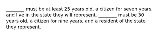 ________ must be at least 25 years old, a citizen for seven years, and live in the state they will represent. ________ must be 30 years old, a citizen for nine years, and a resident of the state they represent.