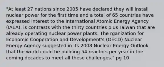 "At least 27 nations since 2005 have declared they will install nuclear power for the first time and a total of 65 countries have expressed interest to the International Atomic Energy Agency (IAEA). is contrasts with the thirty countries plus Taiwan that are already operating nuclear power plants. The rganization for Economic Cooperation and Development's (OECD) Nuclear Energy Agency suggested in its 2008 Nuclear Energy Outlook that the world could be building 54 reactors per year in the coming decades to meet all these challenges." pg 10