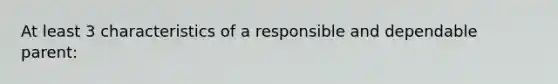 At least 3 characteristics of a responsible and dependable parent: