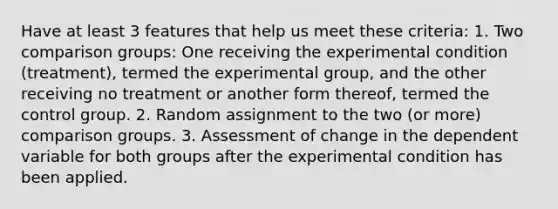 Have at least 3 features that help us meet these criteria: 1. Two comparison groups: One receiving the experimental condition (treatment), termed the experimental group, and the other receiving no treatment or another form thereof, termed the control group. 2. Random assignment to the two (or more) comparison groups. 3. Assessment of change in the dependent variable for both groups after the experimental condition has been applied.