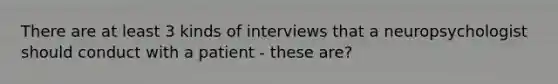 There are at least 3 kinds of interviews that a neuropsychologist should conduct with a patient - these are?