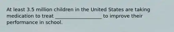 At least 3.5 million children in the United States are taking medication to treat ___________________ to improve their performance in school.