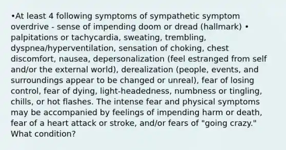 •At least 4 following symptoms of sympathetic symptom overdrive - sense of impending doom or dread (hallmark) • palpitations or tachycardia, sweating, trembling, dyspnea/hyperventilation, sensation of choking, chest discomfort, nausea, depersonalization (feel estranged from self and/or the external world), derealization (people, events, and surroundings appear to be changed or unreal), fear of losing control, fear of dying, light-headedness, numbness or tingling, chills, or hot flashes. The intense fear and physical symptoms may be accompanied by feelings of impending harm or death, fear of a heart attack or stroke, and/or fears of "going crazy." What condition?