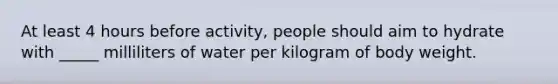 At least 4 hours before activity, people should aim to hydrate with _____ milliliters of water per kilogram of body weight.