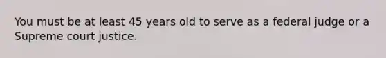 You must be at least 45 years old to serve as a federal judge or a Supreme court justice.