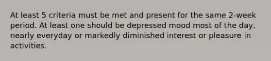 At least 5 criteria must be met and present for the same 2-week period. At least one should be depressed mood most of the day, nearly everyday or markedly diminished interest or pleasure in activities.