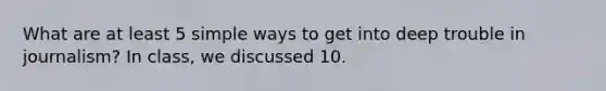 What are at least 5 simple ways to get into deep trouble in journalism? In class, we discussed 10.