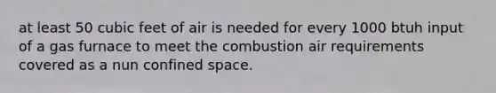 at least 50 cubic feet of air is needed for every 1000 btuh input of a gas furnace to meet the combustion air requirements covered as a nun confined space.