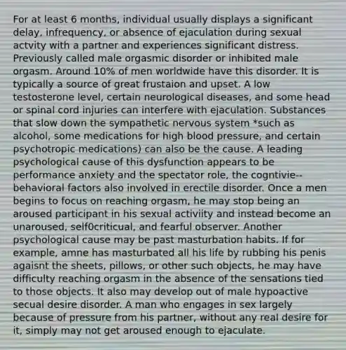 For at least 6 months, individual usually displays a significant delay, infrequency, or absence of ejaculation during sexual actvity with a partner and experiences significant distress. Previously called male orgasmic disorder or inhibited male orgasm. Around 10% of men worldwide have this disorder. It is typically a source of great frustaion and upset. A low testosterone level, certain neurological diseases, and some head or spinal cord injuries can interfere with ejaculation. Substances that slow down the sympathetic nervous system *such as alcohol, some medications for high blood pressure, and certain psychotropic medications) can also be the cause. A leading psychological cause of this dysfunction appears to be performance anxiety and the spectator role, the cogntivie--behavioral factors also involved in erectile disorder. Once a men begins to focus on reaching orgasm, he may stop being an aroused participant in his sexual activiity and instead become an unaroused, self0criticual, and fearful observer. Another psychological cause may be past masturbation habits. If for example, amne has masturbated all his life by rubbing his penis agaisnt the sheets, pillows, or other such objects, he may have difficulty reaching orgasm in the absence of the sensations tied to those objects. It also may develop out of male hypoactive secual desire disorder. A man who engages in sex largely because of pressure from his partner, without any real desire for it, simply may not get aroused enough to ejaculate.