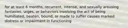 for at least 6 months, recurrent, intense, and sexually arousing fantasies, urges, or behaviors involving the act of being humiliated, beaten, bound, or made to suffer causes marked distress or impairment in functioning