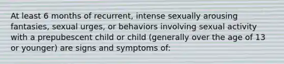 At least 6 months of recurrent, intense sexually arousing fantasies, sexual urges, or behaviors involving sexual activity with a prepubescent child or child (generally over the age of 13 or younger) are signs and symptoms of: