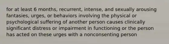 for at least 6 months, recurrent, intense, and sexually arousing fantasies, urges, or behaviors involving the physical or psychological suffering of another person causes clinically significant distress or impairment in functioning or the person has acted on these urges with a nonconsenting person