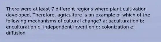 There were at least 7 different regions where plant cultivation developed. Therefore, agriculture is an example of which of the following mechanisms of cultural change? a: acculturation b: enculturation c: independent invention d: colonization e: diffusion