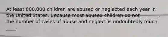 At least 800,000 children are abused or neglected each year in the United States. Because most abused children do not __ __ __, the number of cases of abuse and neglect is undoubtedly much ____.