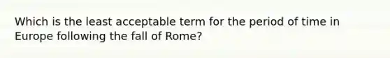 Which is the least acceptable term for the period of time in Europe following the fall of Rome?