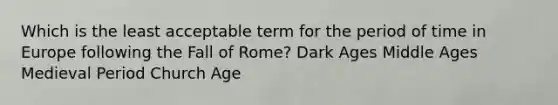 Which is the least acceptable term for the period of time in Europe following the Fall of Rome? Dark Ages Middle Ages Medieval Period Church Age