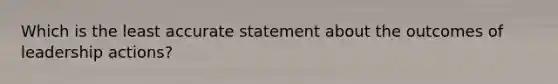 Which is the least accurate statement about the outcomes of leadership actions?