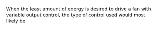 When the least amount of energy is desired to drive a fan with variable output control, the type of control used would most likely be