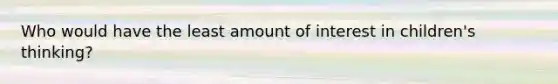 Who would have the least amount of interest in children's thinking?