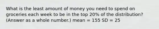 What is the least amount of money you need to spend on groceries each week to be in the top 20% of the distribution? (Answer as a whole number.) mean = 155 SD = 25